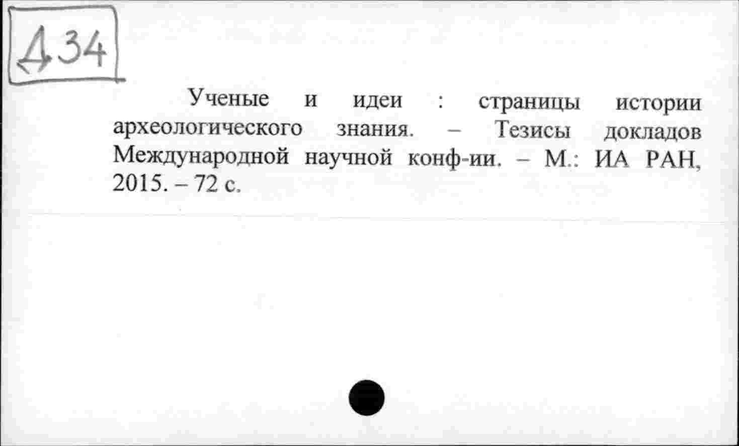 ﻿4м
Ученые и идеи : страницы истории археологического знания. — Тезисы докладов Международной научной конф=ии. - М : ИА РАН 2015.-72 с.